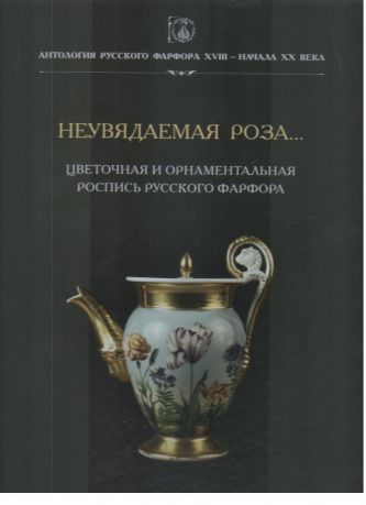 Антология русского фарфора XVIII – начала XX века. Неувядаемая роза... Цветочная и орнаментальная роспись русского фарфора. Том 9. Кн. 4