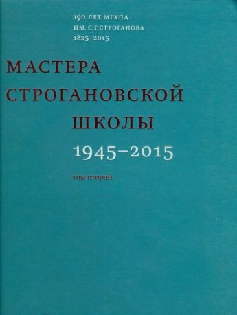 Мастера Строгановской школы: 1945-2015. В двух томах. 190 лет МГХПА им. С.Г.Строганова 1825-2015